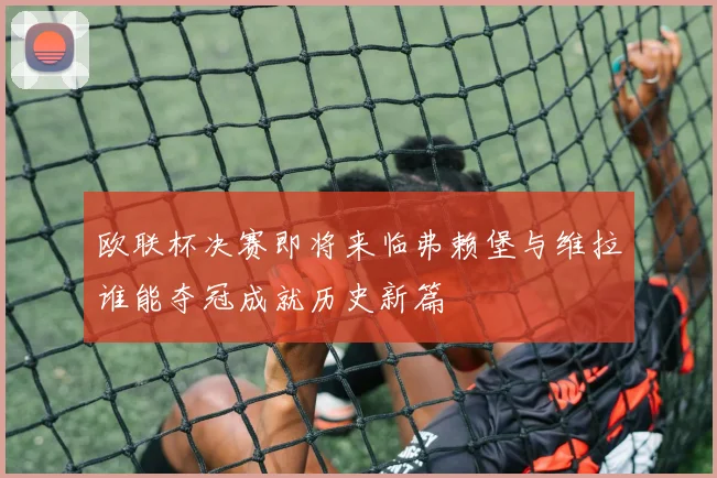 欧联杯决赛即将来临弗赖堡与维拉谁能夺冠成就历史新篇