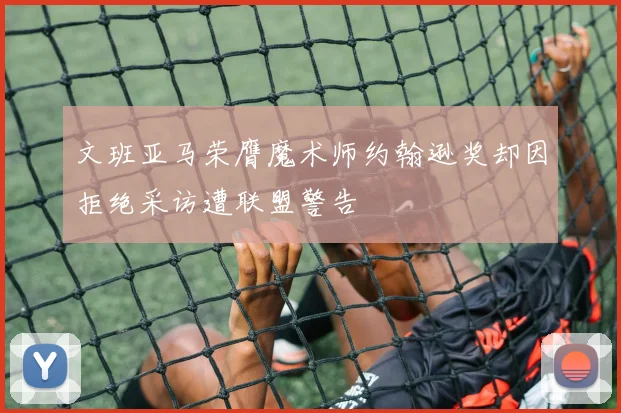 文班亚马荣膺魔术师约翰逊奖却因拒绝采访遭联盟警告