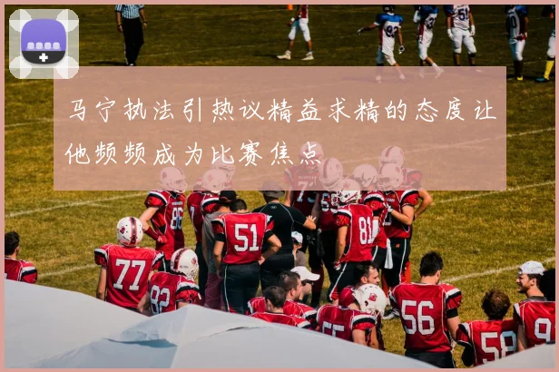 马宁执法引热议精益求精的态度让他频频成为比赛焦点