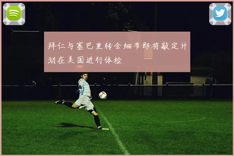 拜仁与塞巴里转会细节即将敲定计划在美国进行体检