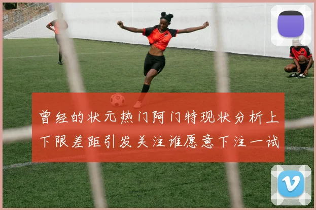 曾经的状元热门阿门特现状分析上下限差距引发关注谁愿意下注一试身手