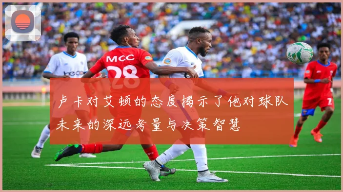 卢卡对艾顿的态度揭示了他对球队未来的深远考量与决策智慧