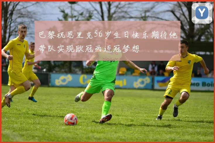 巴黎祝恩里克56岁生日快乐期待他带队实现欧冠两连冠梦想