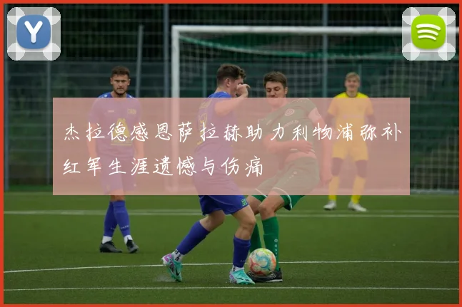 杰拉德感恩萨拉赫助力利物浦弥补红军生涯遗憾与伤痛