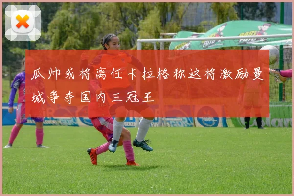 瓜帅或将离任卡拉格称这将激励曼城争夺国内三冠王