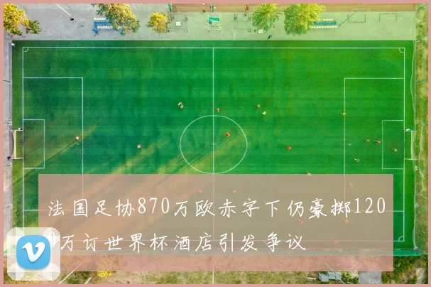 法国足协870万欧赤字下仍豪掷1200万订世界杯酒店引发争议