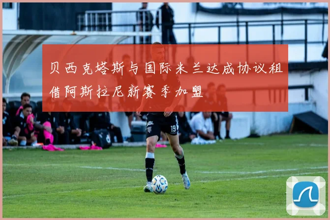 贝西克塔斯与国际米兰达成协议租借阿斯拉尼新赛季加盟