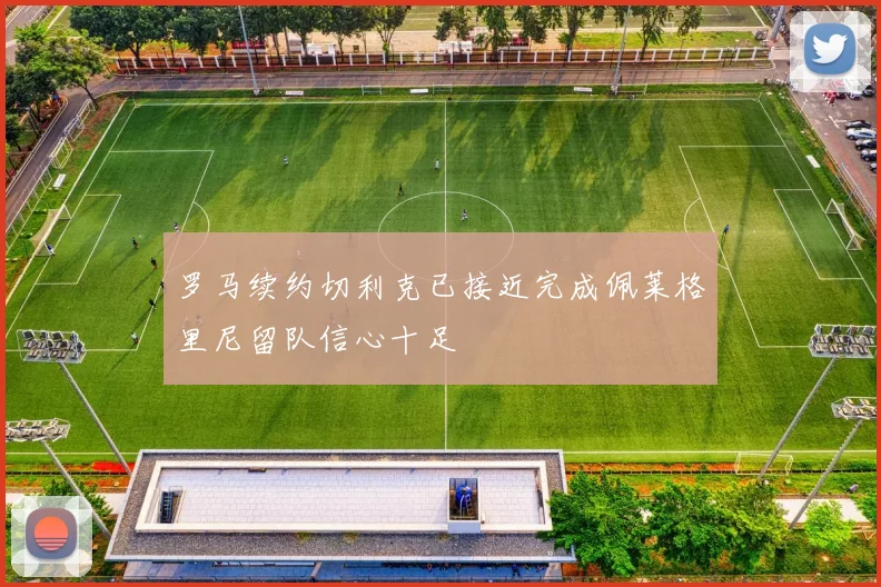 罗马续约切利克已接近完成佩莱格里尼留队信心十足